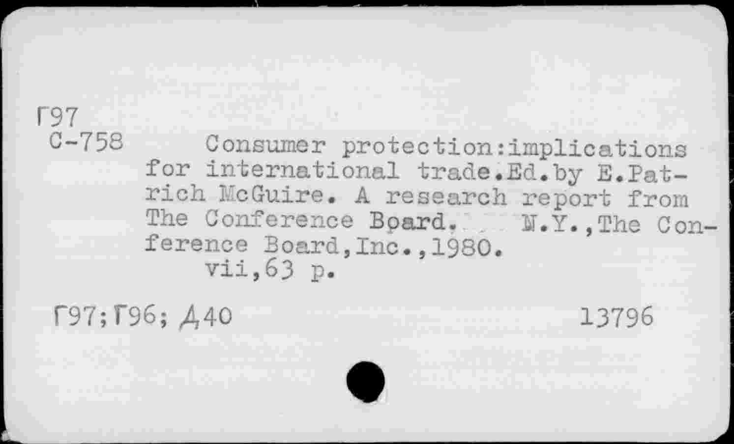 ﻿P97
0-758 Consumer protection:implications for international trade.Ed.by E.Patrich McGuire. A research report from The Conference Bpard. ST.Y.,The Conference Board,Inc.,1980.
vii,63 p.
r97;T96;/,4O	13796